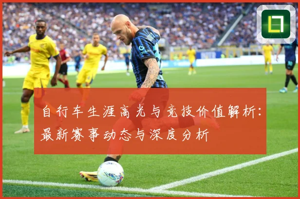 自行车生涯高光与竞技价值解析：最新赛事动态与深度分析