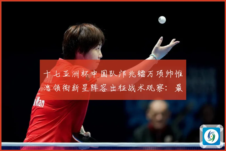 十七亚洲杯中国队邝兆镭万项帅惟浩领衔新星阵容出征战术观察：最新赛事动态与深度分析