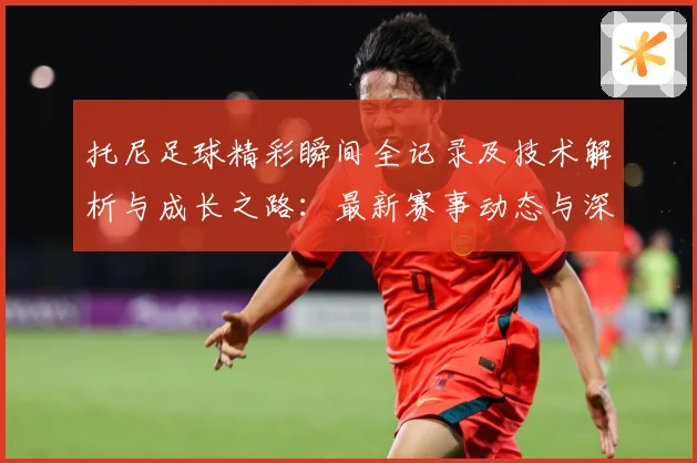 托尼足球精彩瞬间全记录及技术解析与成长之路：最新赛事动态与深度分析