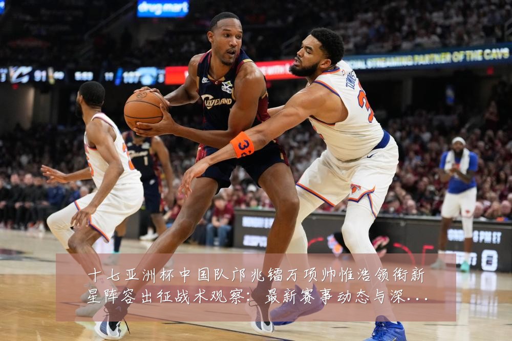 十七亚洲杯中国队邝兆镭万项帅惟浩领衔新星阵容出征战术观察：最新赛事动态与深度分析